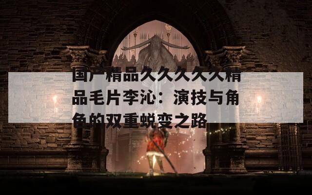 国产精品久久久久久精品毛片李沁：演技与角色的双重蜕变之路