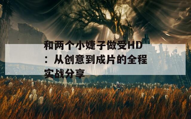 和两个小婕子做受HD：从创意到成片的全程实战分享