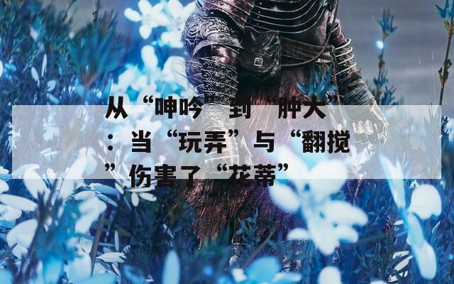 从“呻吟”到“肿大”：当“玩弄”与“翻搅”伤害了“花蒂”