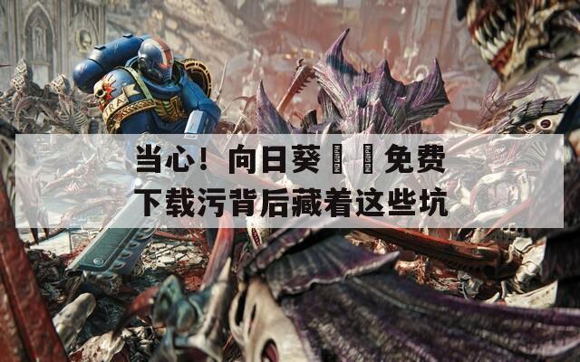 当心！向日葵視頻免费下载污背后藏着这些坑