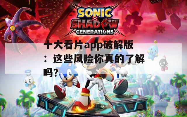 十大看片app破解版：这些风险你真的了解吗？