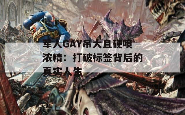 军人GAY吊大且硬喷浓精：打破标签背后的真实人生