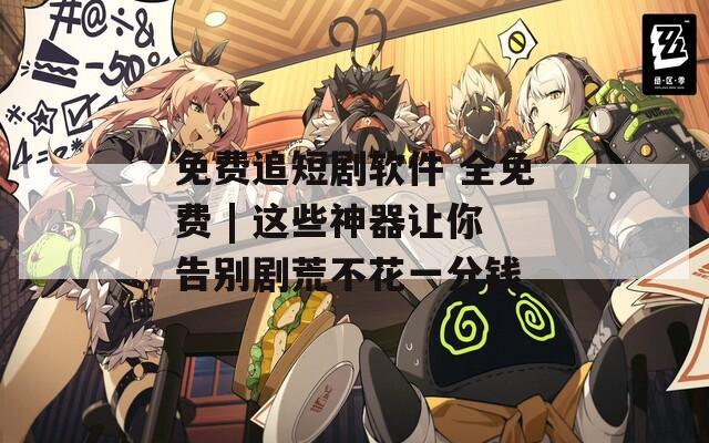 免费追短剧软件 全免费 | 这些神器让你告别剧荒不花一分钱