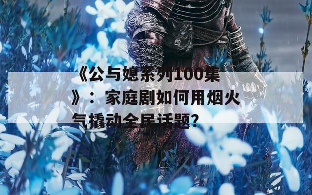 《公与媳系列100集》：家庭剧如何用烟火气撬动全民话题？