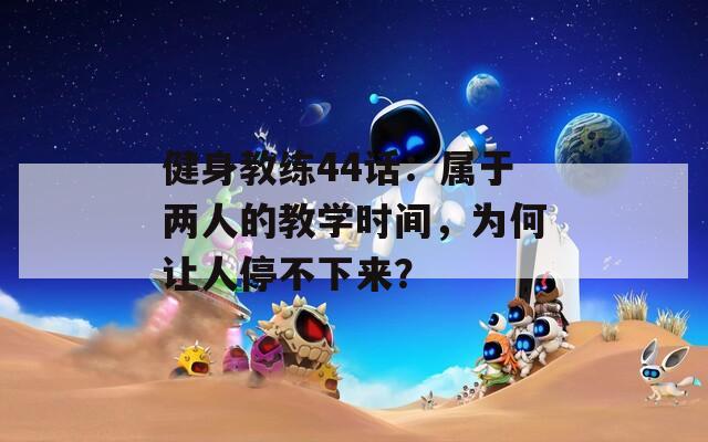 健身教练44话：属于两人的教学时间，为何让人停不下来？