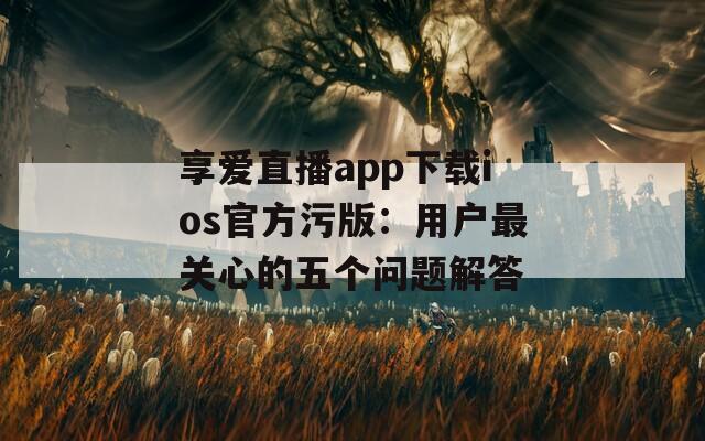 享爱直播app下载ios官方污版：用户最关心的五个问题解答