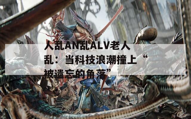 人乱AN乱ALV老人乱：当科技浪潮撞上“被遗忘的角落”