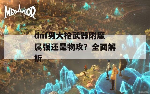 dnf男大枪武器附魔属强还是物攻？全面解析
