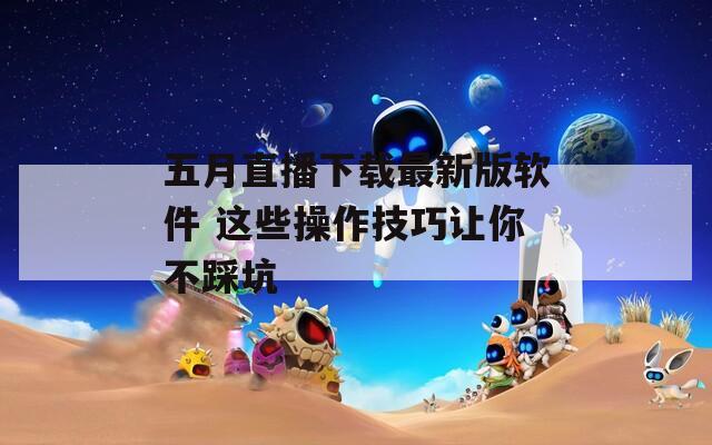 五月直播下载最新版软件 这些操作技巧让你不踩坑