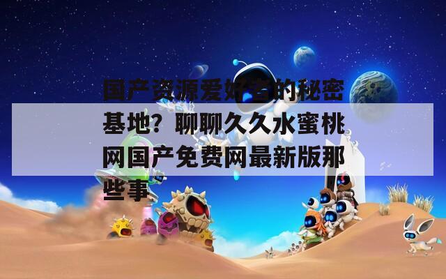 国产资源爱好者的秘密基地？聊聊久久水蜜桃网国产免费网最新版那些事