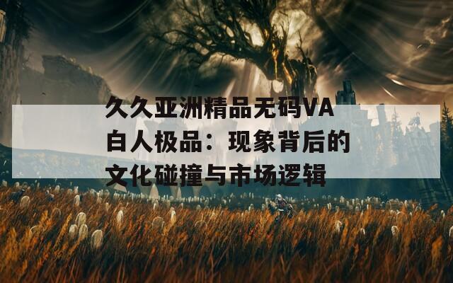 久久亚洲精品无码VA白人极品：现象背后的文化碰撞与市场逻辑