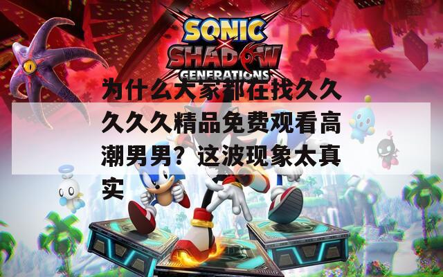 为什么大家都在找久久久久久精品免费观看高潮男男？这波现象太真实