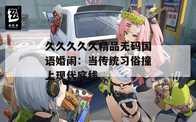 久久久久久精品无码国语婚闹：当传统习俗撞上现代底线