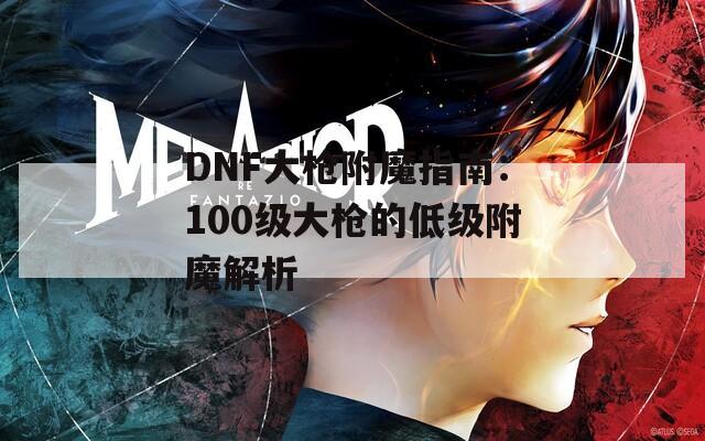 DNF大枪附魔指南：100级大枪的低级附魔解析