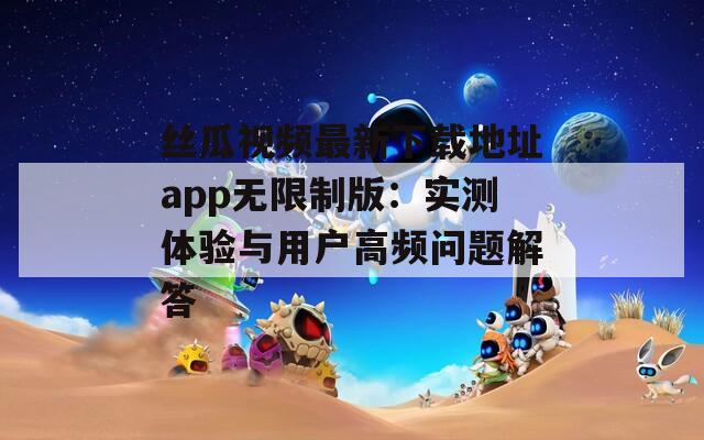 丝瓜视频最新下载地址app无限制版：实测体验与用户高频问题解答