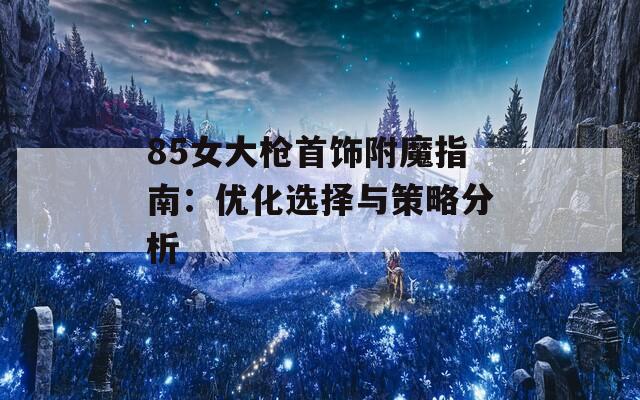 85女大枪首饰附魔指南：优化选择与策略分析