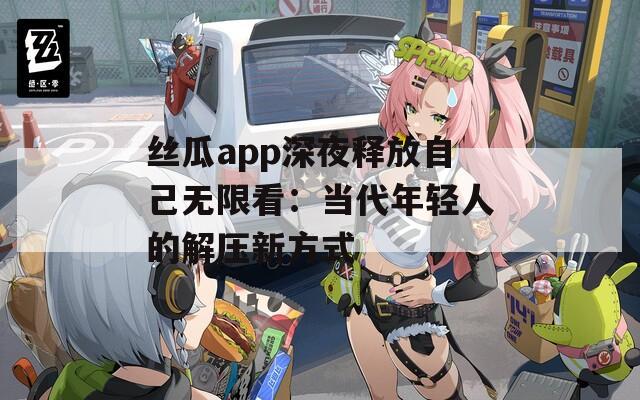 丝瓜app深夜释放自己无限看：当代年轻人的解压新方式