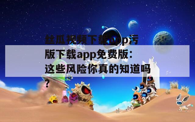 丝瓜视频下载app污版下载app免费版：这些风险你真的知道吗？