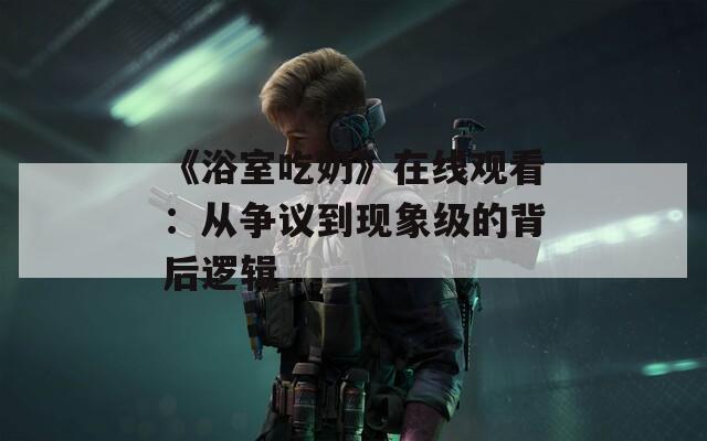 《浴室吃奶》在线观看：从争议到现象级的背后逻辑