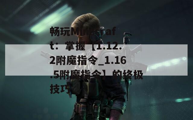 畅玩Minecraft：掌握【1.12.2附魔指令_1.16.5附魔指令】的终极技巧