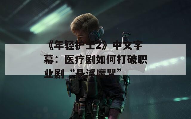 《年轻护士2》中文字幕：医疗剧如何打破职业剧“悬浮魔咒”