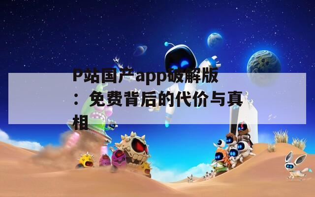 P站国产app破解版：免费背后的代价与真相