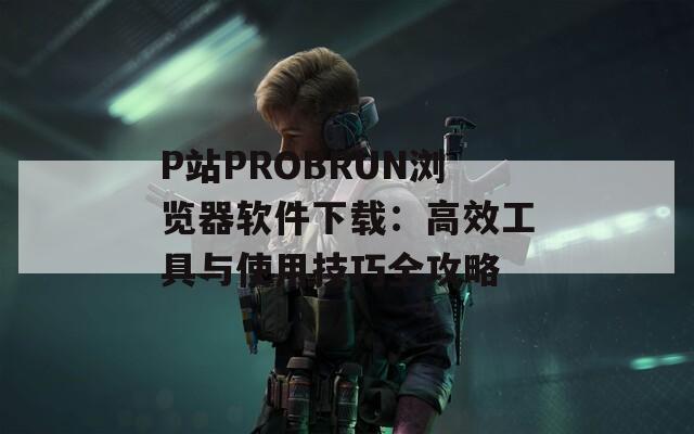 P站PROBRUN浏览器软件下载：高效工具与使用技巧全攻略