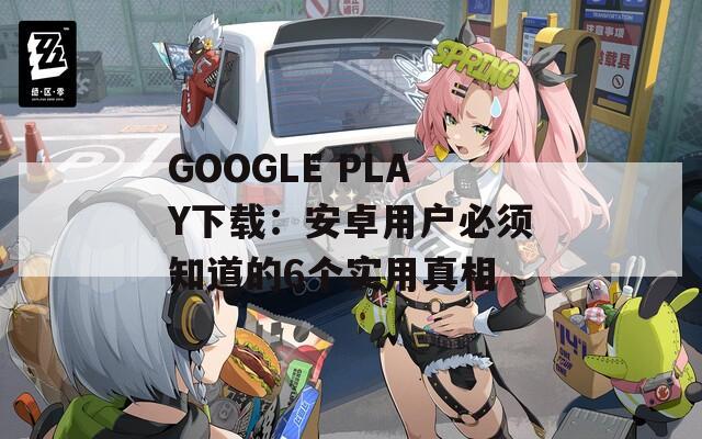 GOOGLE PLAY下载：安卓用户必须知道的6个实用真相