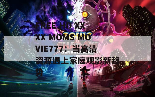 FREE HD XXXX MOMS MOVIE777：当高清资源遇上家庭观影新趋势