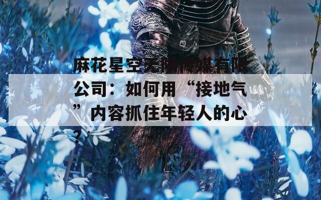 麻花星空无限传媒有限公司：如何用“接地气”内容抓住年轻人的心？