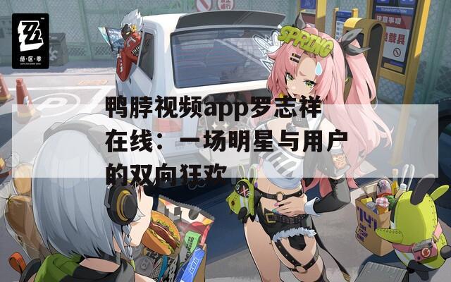 鸭脖视频app罗志祥在线：一场明星与用户的双向狂欢