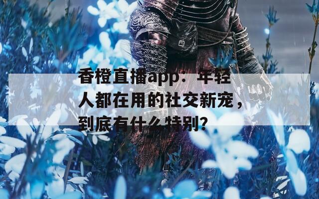 香橙直播app：年轻人都在用的社交新宠，到底有什么特别？