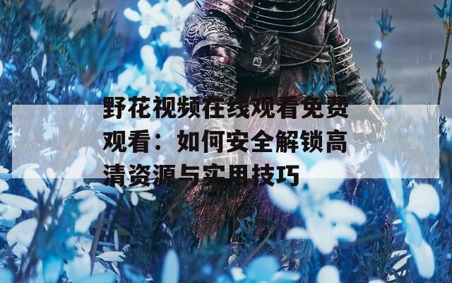 野花视频在线观看免费观看：如何安全解锁高清资源与实用技巧