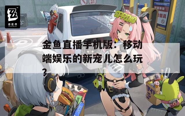 金鱼直播手机版：移动端娱乐的新宠儿怎么玩？