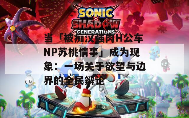 当「被痴汉强肉H公车NP苏桃情事」成为现象：一场关于欲望与边界的全民辩论