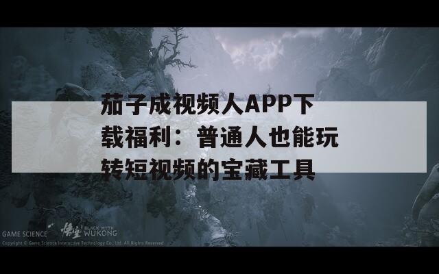 茄子成视频人APP下载福利：普通人也能玩转短视频的宝藏工具