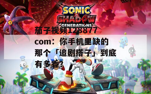 茄子视频128877com：你手机里缺的那个「追剧搭子」到底有多香？