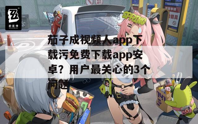 茄子成视频人app下载污免费下载app安卓？用户最关心的3个问题