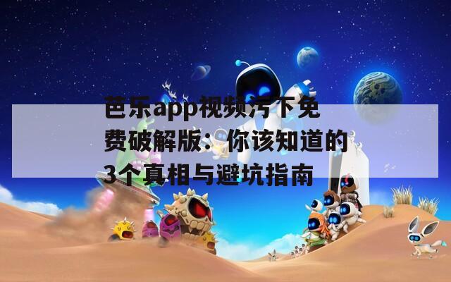 芭乐app视频污下免费破解版：你该知道的3个真相与避坑指南