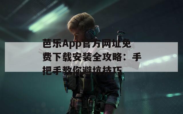 芭乐App官方网址免费下载安装全攻略：手把手教你避坑技巧