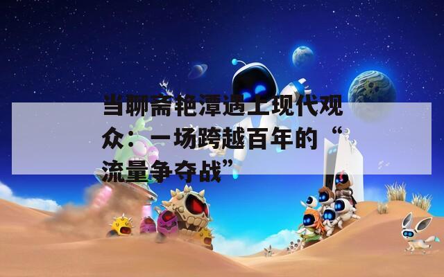 当聊斋艳潭遇上现代观众：一场跨越百年的“流量争夺战”