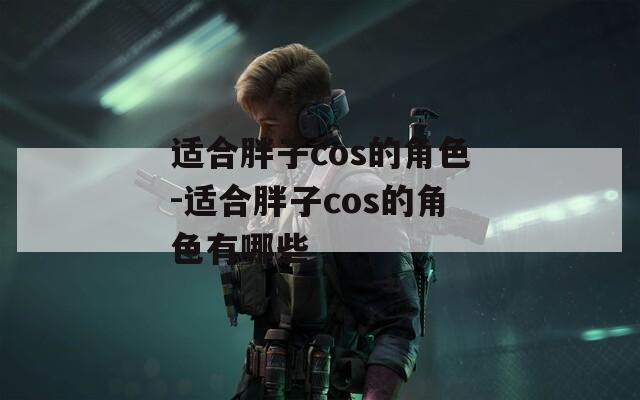 适合胖子cos的角色-适合胖子cos的角色有哪些