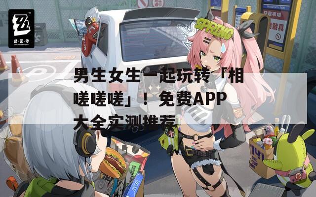 男生女生一起玩转「相嗟嗟嗟」！免费APP大全实测推荐