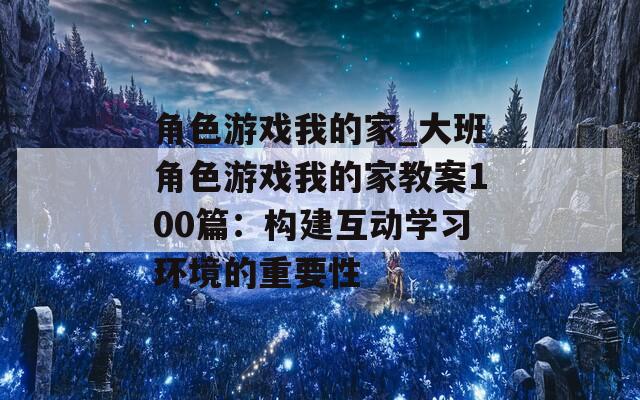 角色游戏我的家_大班角色游戏我的家教案100篇：构建互动学习环境的重要性