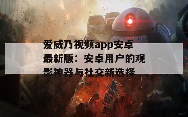 爱威乃视频app安卓最新版：安卓用户的观影神器与社交新选择