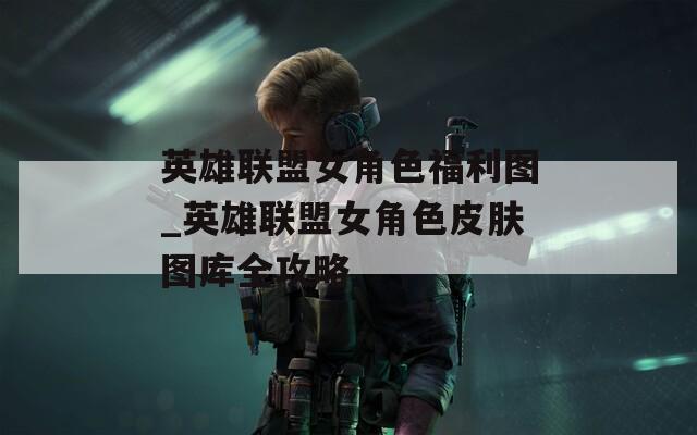 英雄联盟女角色福利图_英雄联盟女角色皮肤图库全攻略