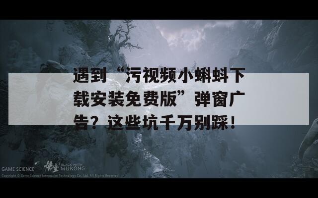 遇到“污视频小蝌蚪下载安装免费版”弹窗广告？这些坑千万别踩！