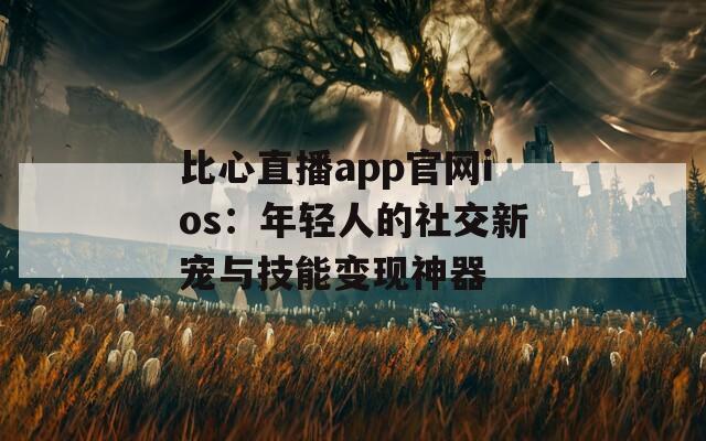 比心直播app官网ios：年轻人的社交新宠与技能变现神器