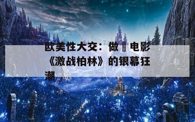 欧美性大交：做愛电影《激战柏林》的银幕狂潮