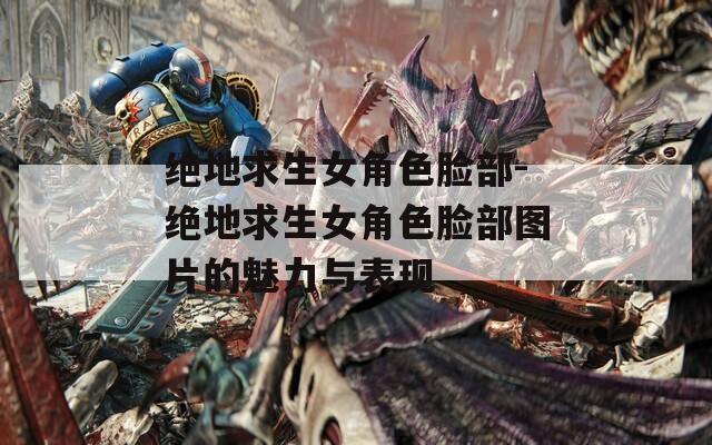 绝地求生女角色脸部-绝地求生女角色脸部图片的魅力与表现